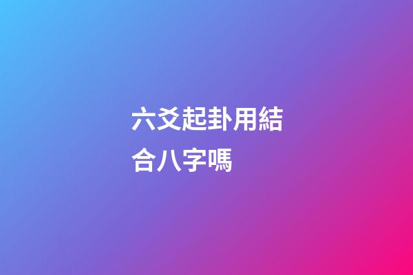 六爻起卦用結合八字嗎 (六爻要結合八字嗎)